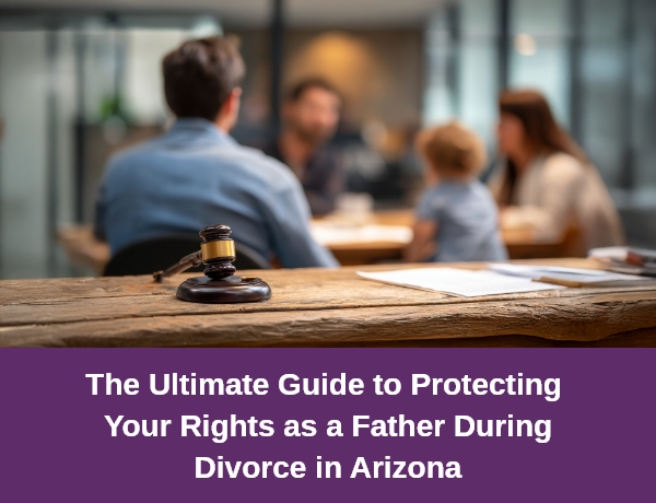 The Ultimate Guide to Protecting Your Rights as a Father During Divorce in Arizona